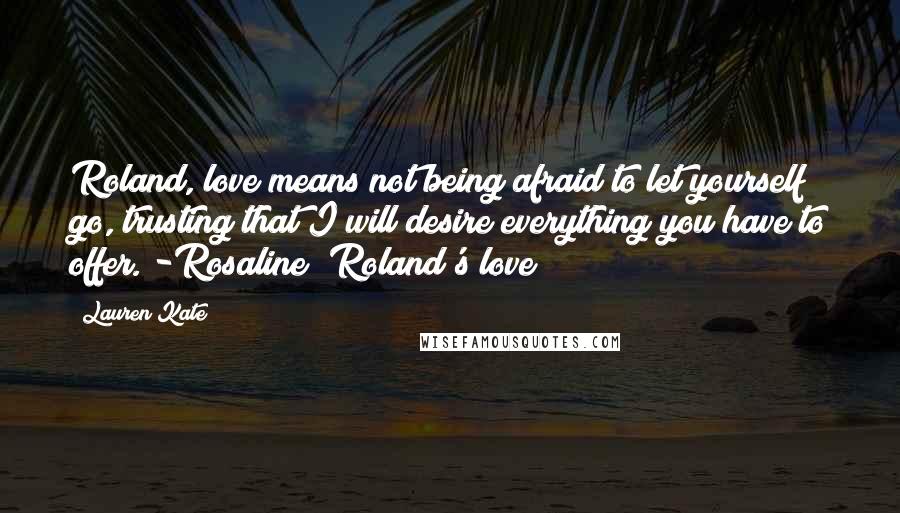 Lauren Kate Quotes: Roland, love means not being afraid to let yourself go, trusting that I will desire everything you have to offer. -Rosaline (Roland's love)