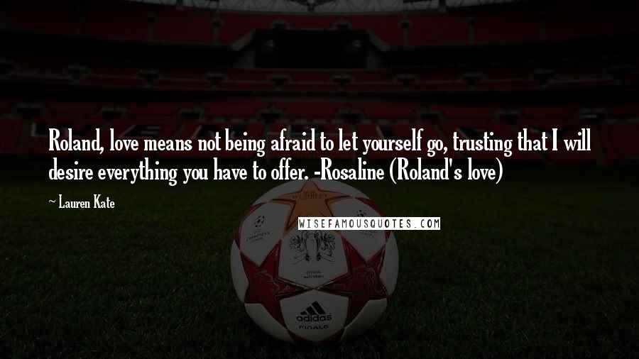 Lauren Kate Quotes: Roland, love means not being afraid to let yourself go, trusting that I will desire everything you have to offer. -Rosaline (Roland's love)