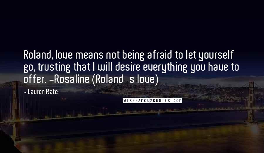 Lauren Kate Quotes: Roland, love means not being afraid to let yourself go, trusting that I will desire everything you have to offer. -Rosaline (Roland's love)