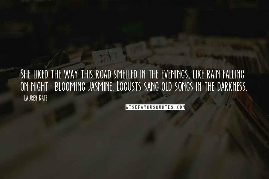 Lauren Kate Quotes: She liked the way this road smelled in the evenings, like rain falling on night-blooming jasmine. Locusts sang old songs in the darkness.