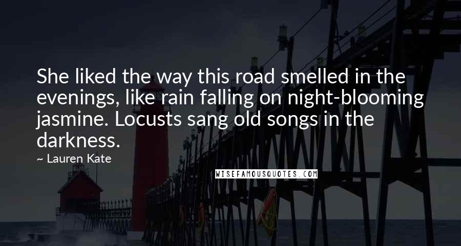 Lauren Kate Quotes: She liked the way this road smelled in the evenings, like rain falling on night-blooming jasmine. Locusts sang old songs in the darkness.