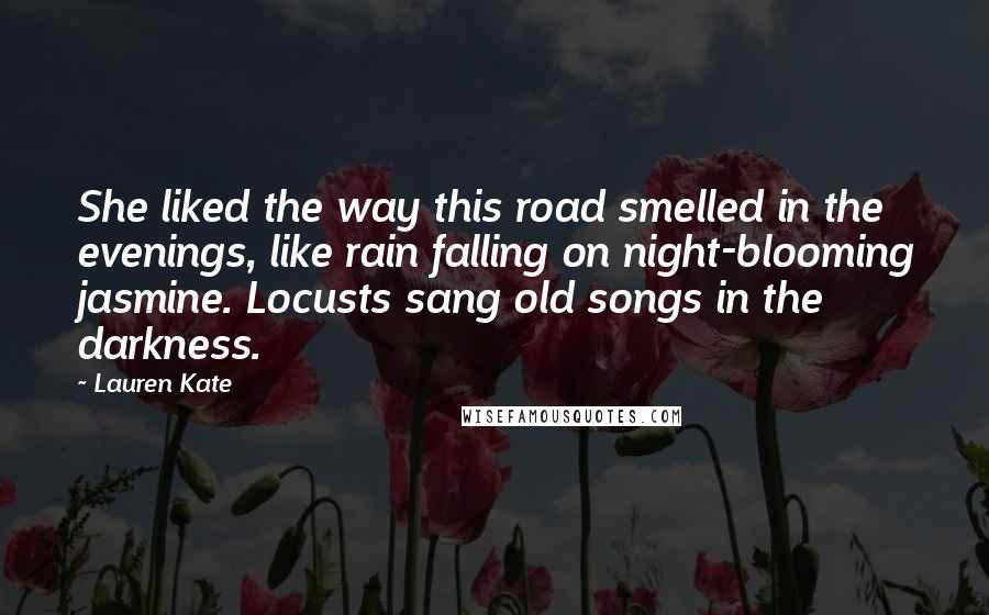 Lauren Kate Quotes: She liked the way this road smelled in the evenings, like rain falling on night-blooming jasmine. Locusts sang old songs in the darkness.