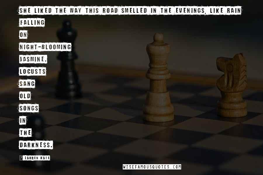 Lauren Kate Quotes: She liked the way this road smelled in the evenings, like rain falling on night-blooming jasmine. Locusts sang old songs in the darkness.
