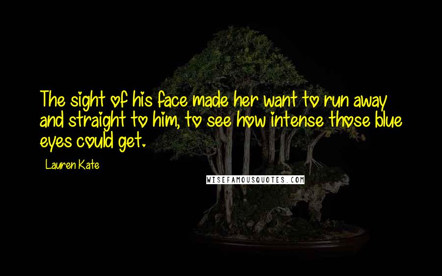 Lauren Kate Quotes: The sight of his face made her want to run away and straight to him, to see how intense those blue eyes could get.