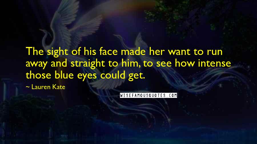 Lauren Kate Quotes: The sight of his face made her want to run away and straight to him, to see how intense those blue eyes could get.