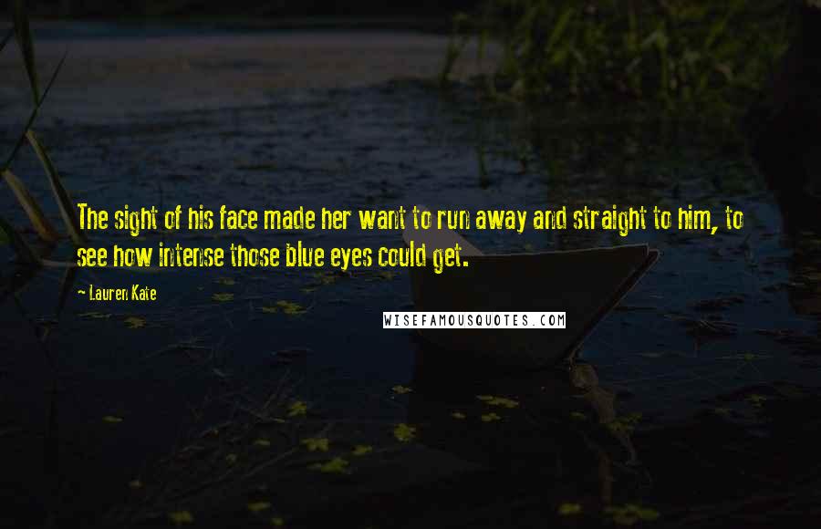 Lauren Kate Quotes: The sight of his face made her want to run away and straight to him, to see how intense those blue eyes could get.