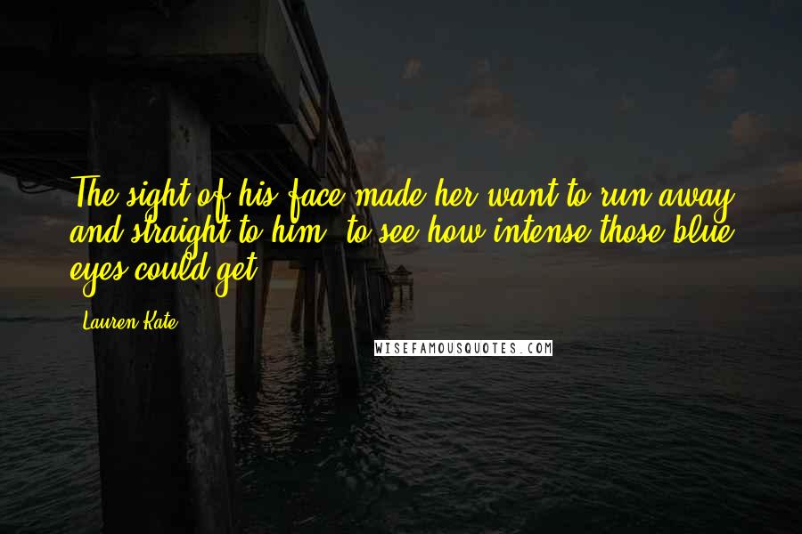 Lauren Kate Quotes: The sight of his face made her want to run away and straight to him, to see how intense those blue eyes could get.