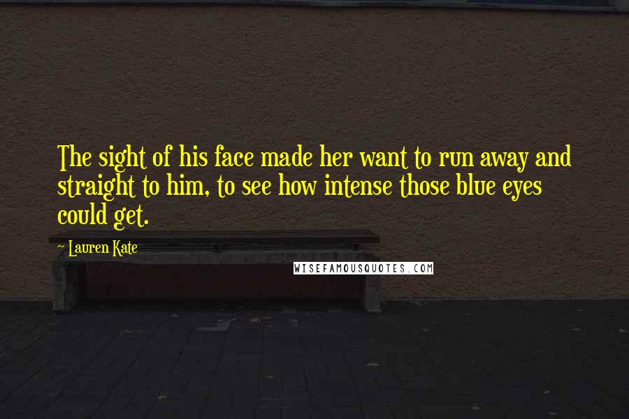 Lauren Kate Quotes: The sight of his face made her want to run away and straight to him, to see how intense those blue eyes could get.