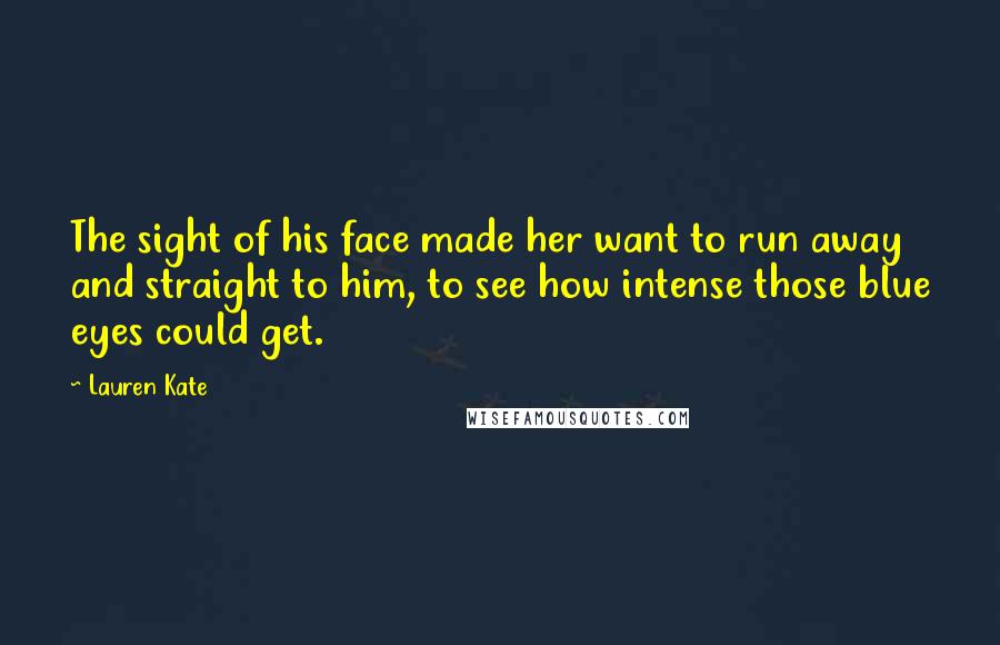 Lauren Kate Quotes: The sight of his face made her want to run away and straight to him, to see how intense those blue eyes could get.