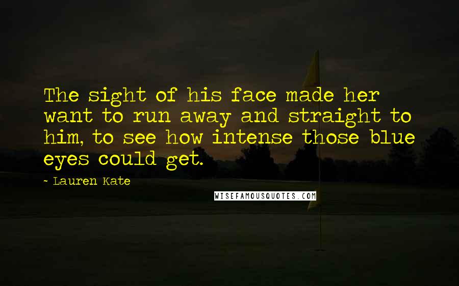 Lauren Kate Quotes: The sight of his face made her want to run away and straight to him, to see how intense those blue eyes could get.