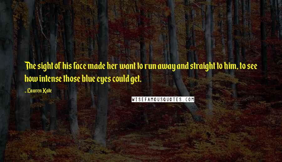 Lauren Kate Quotes: The sight of his face made her want to run away and straight to him, to see how intense those blue eyes could get.