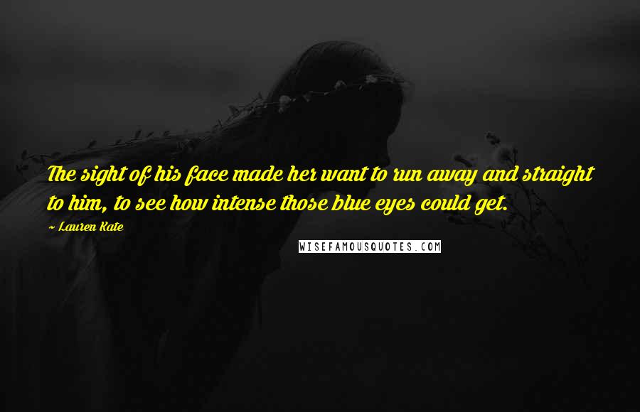 Lauren Kate Quotes: The sight of his face made her want to run away and straight to him, to see how intense those blue eyes could get.