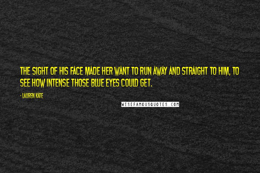 Lauren Kate Quotes: The sight of his face made her want to run away and straight to him, to see how intense those blue eyes could get.