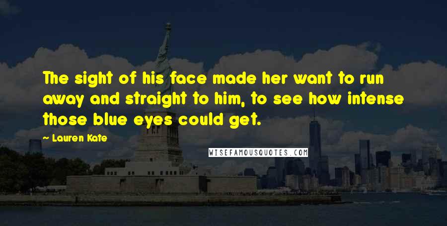 Lauren Kate Quotes: The sight of his face made her want to run away and straight to him, to see how intense those blue eyes could get.