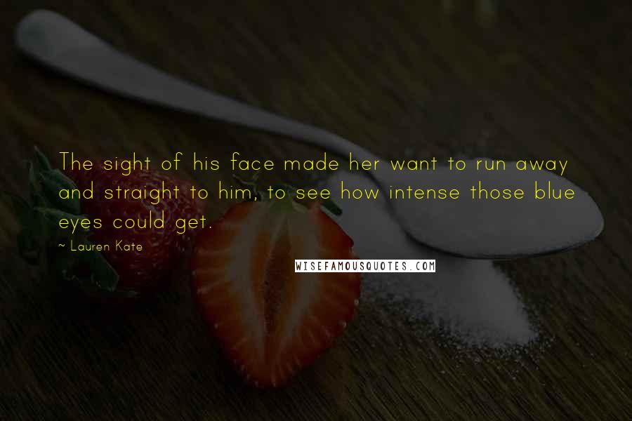 Lauren Kate Quotes: The sight of his face made her want to run away and straight to him, to see how intense those blue eyes could get.