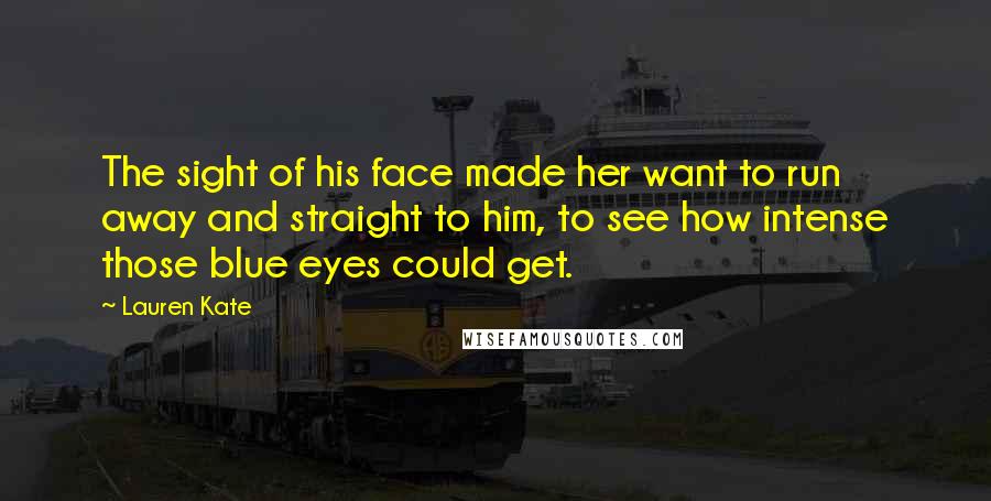 Lauren Kate Quotes: The sight of his face made her want to run away and straight to him, to see how intense those blue eyes could get.