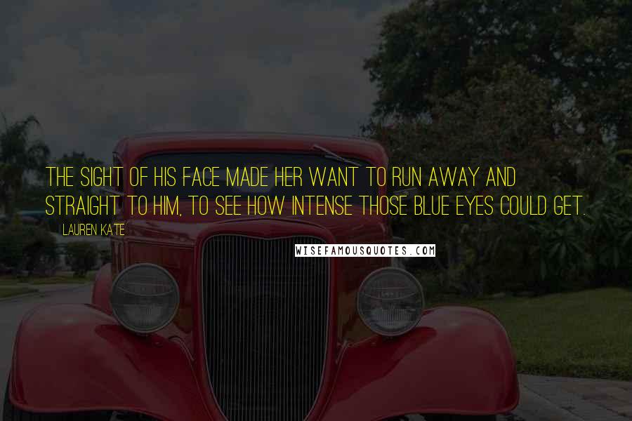 Lauren Kate Quotes: The sight of his face made her want to run away and straight to him, to see how intense those blue eyes could get.