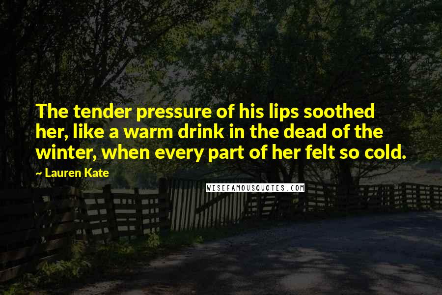 Lauren Kate Quotes: The tender pressure of his lips soothed her, like a warm drink in the dead of the winter, when every part of her felt so cold.