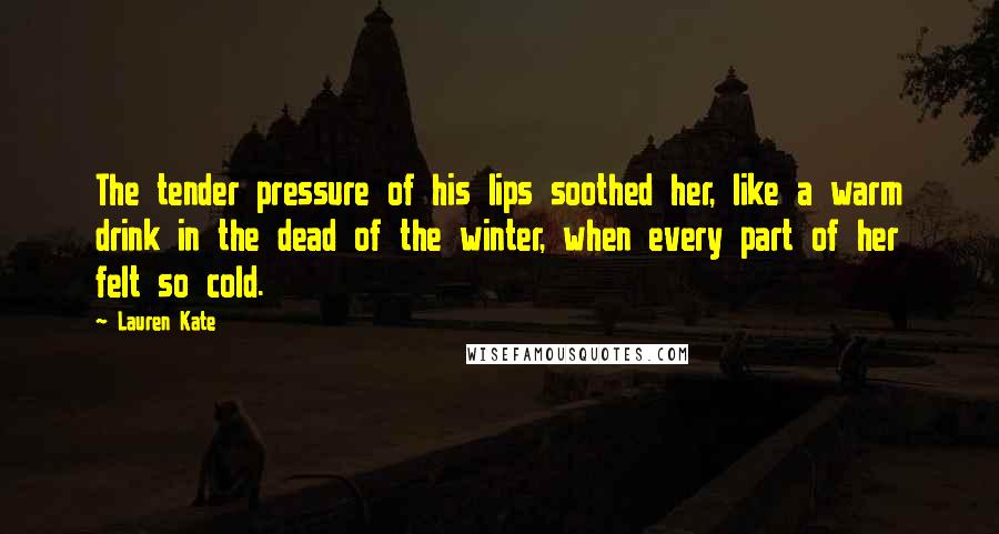 Lauren Kate Quotes: The tender pressure of his lips soothed her, like a warm drink in the dead of the winter, when every part of her felt so cold.