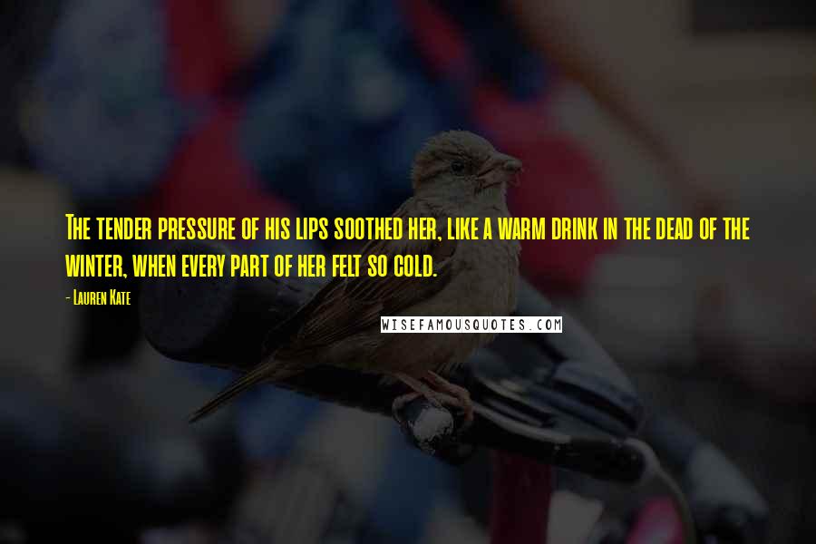 Lauren Kate Quotes: The tender pressure of his lips soothed her, like a warm drink in the dead of the winter, when every part of her felt so cold.