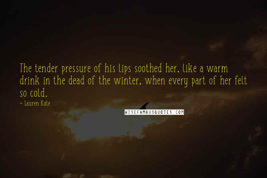 Lauren Kate Quotes: The tender pressure of his lips soothed her, like a warm drink in the dead of the winter, when every part of her felt so cold.