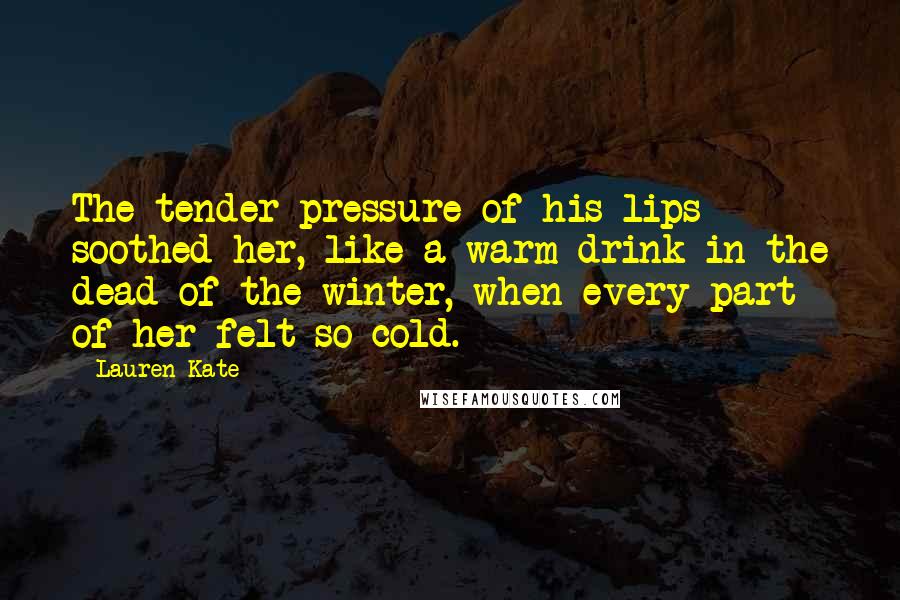 Lauren Kate Quotes: The tender pressure of his lips soothed her, like a warm drink in the dead of the winter, when every part of her felt so cold.