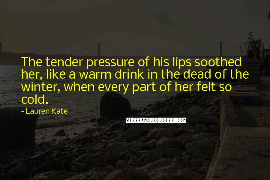 Lauren Kate Quotes: The tender pressure of his lips soothed her, like a warm drink in the dead of the winter, when every part of her felt so cold.