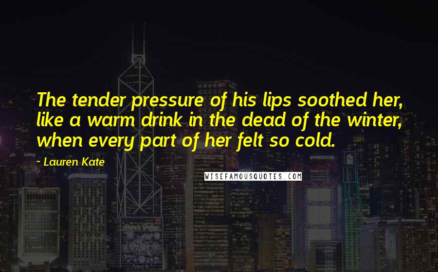 Lauren Kate Quotes: The tender pressure of his lips soothed her, like a warm drink in the dead of the winter, when every part of her felt so cold.