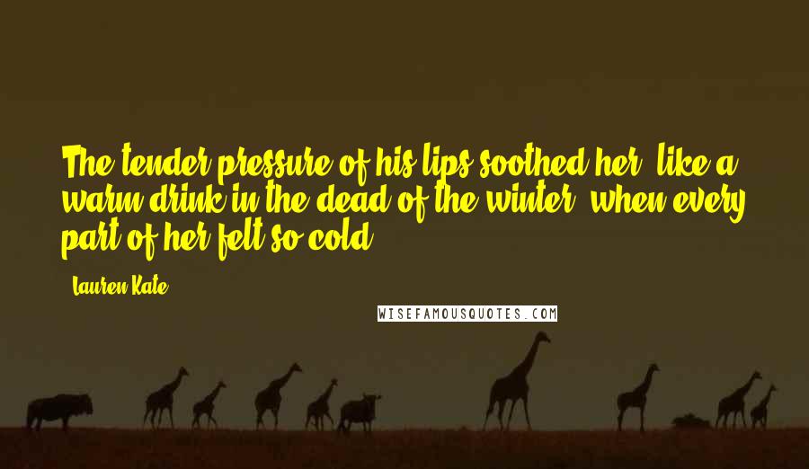 Lauren Kate Quotes: The tender pressure of his lips soothed her, like a warm drink in the dead of the winter, when every part of her felt so cold.