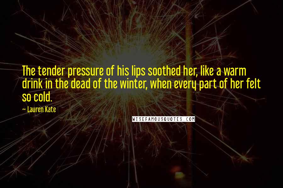 Lauren Kate Quotes: The tender pressure of his lips soothed her, like a warm drink in the dead of the winter, when every part of her felt so cold.