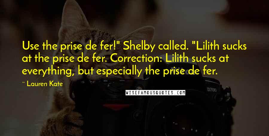 Lauren Kate Quotes: Use the prise de fer!" Shelby called. "Lilith sucks at the prise de fer. Correction: Lilith sucks at everything, but especially the prise de fer.