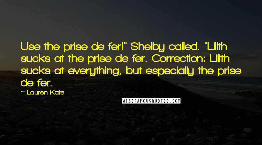 Lauren Kate Quotes: Use the prise de fer!" Shelby called. "Lilith sucks at the prise de fer. Correction: Lilith sucks at everything, but especially the prise de fer.