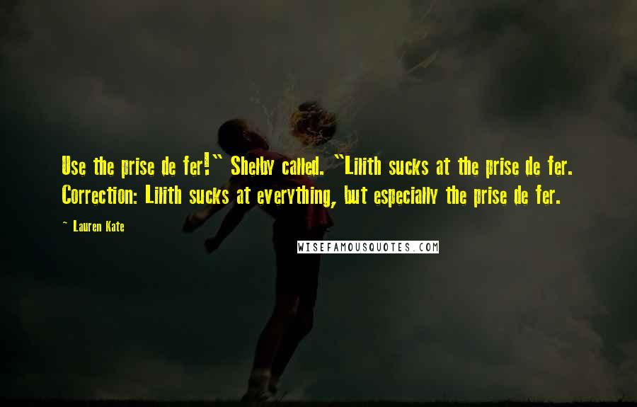 Lauren Kate Quotes: Use the prise de fer!" Shelby called. "Lilith sucks at the prise de fer. Correction: Lilith sucks at everything, but especially the prise de fer.