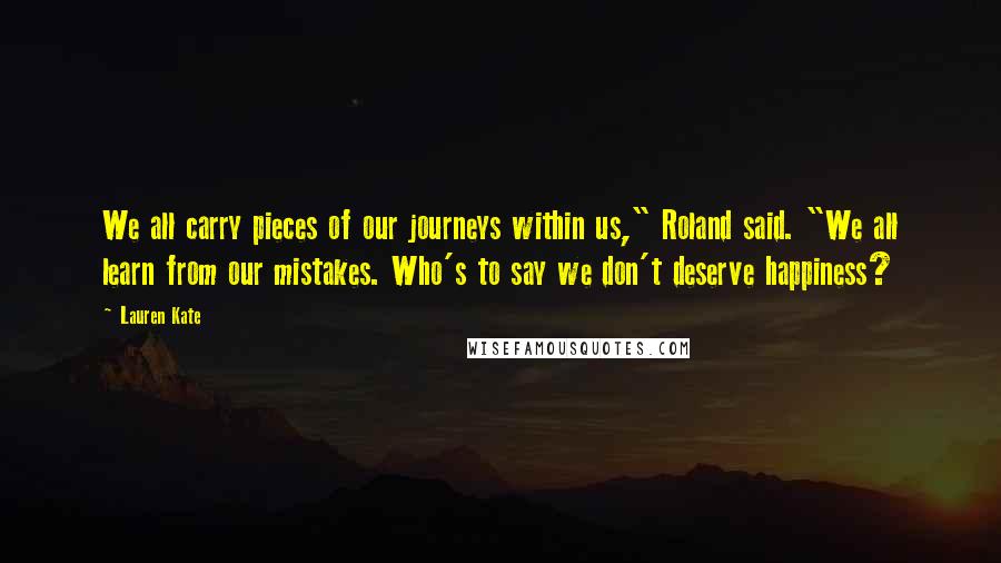 Lauren Kate Quotes: We all carry pieces of our journeys within us," Roland said. "We all learn from our mistakes. Who's to say we don't deserve happiness?