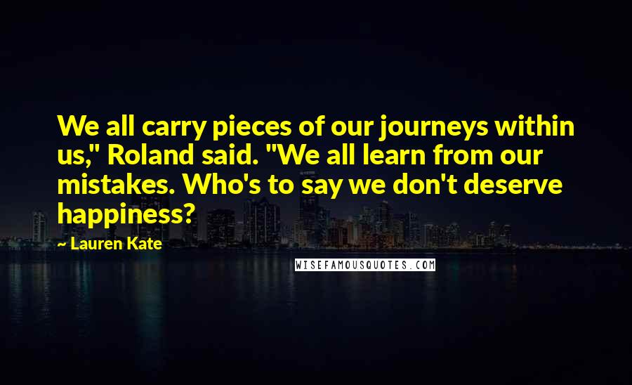 Lauren Kate Quotes: We all carry pieces of our journeys within us," Roland said. "We all learn from our mistakes. Who's to say we don't deserve happiness?