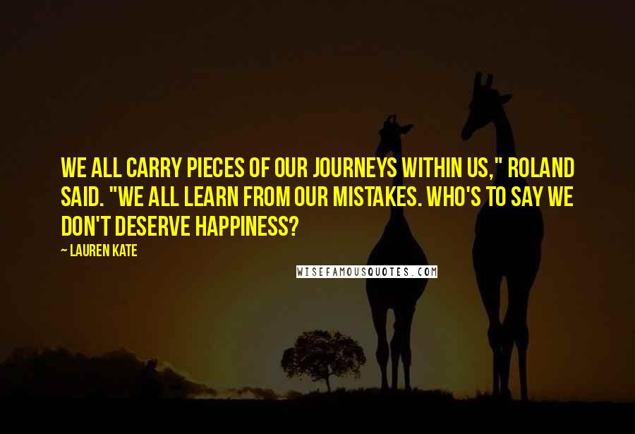 Lauren Kate Quotes: We all carry pieces of our journeys within us," Roland said. "We all learn from our mistakes. Who's to say we don't deserve happiness?