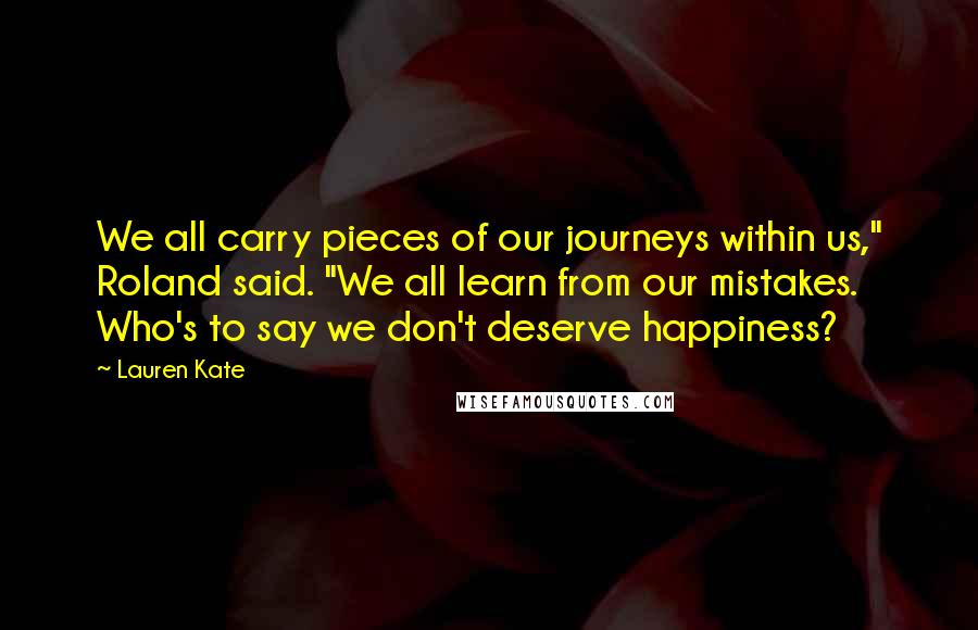 Lauren Kate Quotes: We all carry pieces of our journeys within us," Roland said. "We all learn from our mistakes. Who's to say we don't deserve happiness?