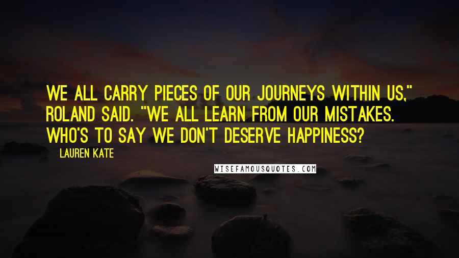 Lauren Kate Quotes: We all carry pieces of our journeys within us," Roland said. "We all learn from our mistakes. Who's to say we don't deserve happiness?