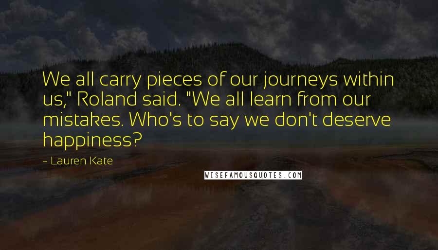 Lauren Kate Quotes: We all carry pieces of our journeys within us," Roland said. "We all learn from our mistakes. Who's to say we don't deserve happiness?