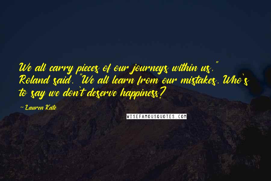 Lauren Kate Quotes: We all carry pieces of our journeys within us," Roland said. "We all learn from our mistakes. Who's to say we don't deserve happiness?