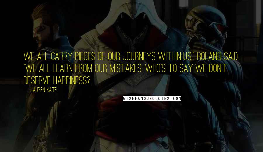 Lauren Kate Quotes: We all carry pieces of our journeys within us," Roland said. "We all learn from our mistakes. Who's to say we don't deserve happiness?