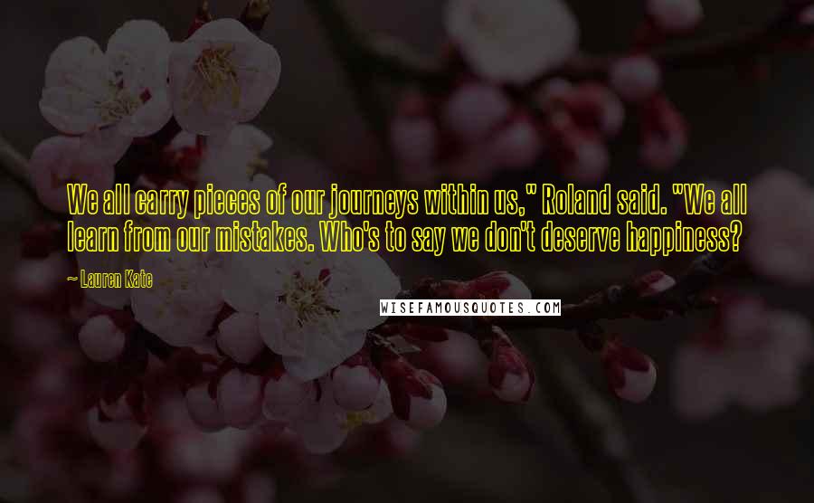 Lauren Kate Quotes: We all carry pieces of our journeys within us," Roland said. "We all learn from our mistakes. Who's to say we don't deserve happiness?