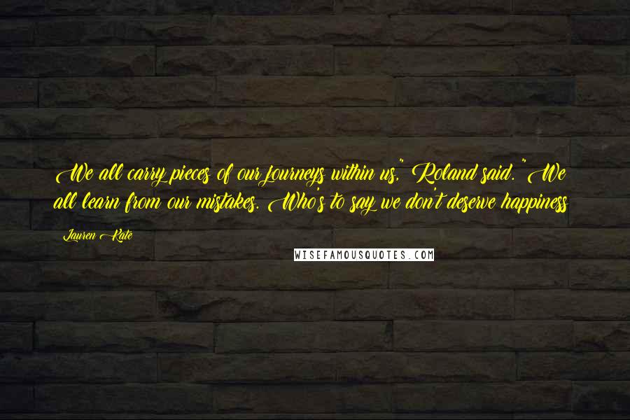 Lauren Kate Quotes: We all carry pieces of our journeys within us," Roland said. "We all learn from our mistakes. Who's to say we don't deserve happiness?