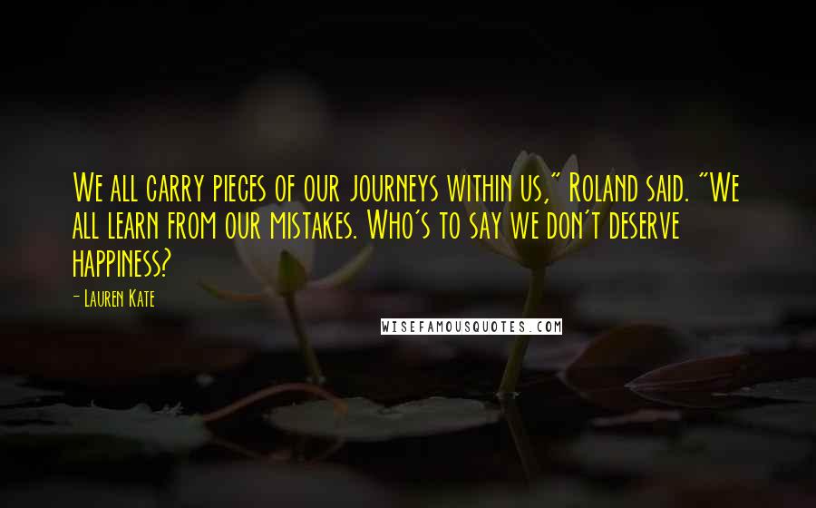 Lauren Kate Quotes: We all carry pieces of our journeys within us," Roland said. "We all learn from our mistakes. Who's to say we don't deserve happiness?