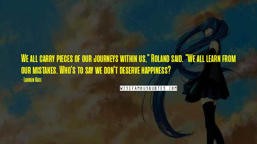 Lauren Kate Quotes: We all carry pieces of our journeys within us," Roland said. "We all learn from our mistakes. Who's to say we don't deserve happiness?