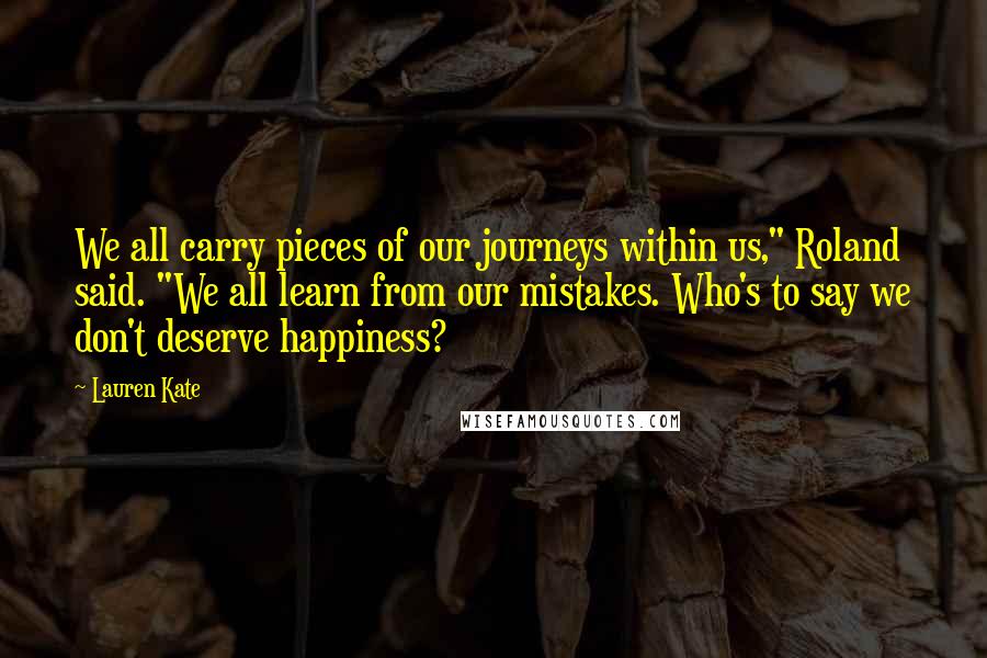 Lauren Kate Quotes: We all carry pieces of our journeys within us," Roland said. "We all learn from our mistakes. Who's to say we don't deserve happiness?