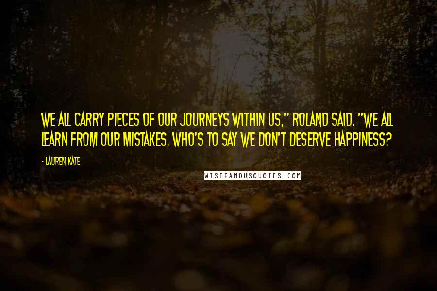 Lauren Kate Quotes: We all carry pieces of our journeys within us," Roland said. "We all learn from our mistakes. Who's to say we don't deserve happiness?