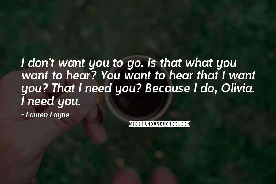 Lauren Layne Quotes: I don't want you to go. Is that what you want to hear? You want to hear that I want you? That I need you? Because I do, Olivia. I need you.
