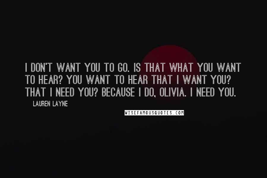 Lauren Layne Quotes: I don't want you to go. Is that what you want to hear? You want to hear that I want you? That I need you? Because I do, Olivia. I need you.