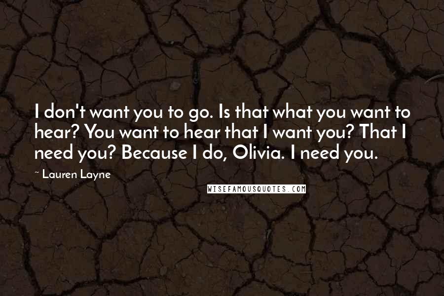 Lauren Layne Quotes: I don't want you to go. Is that what you want to hear? You want to hear that I want you? That I need you? Because I do, Olivia. I need you.